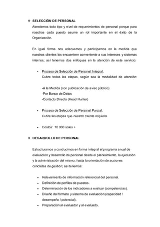  SELECCIÓN DE PERSONAL
  Atendemos todo tipo y nivel de requerimientos de personal porque para
  nosotros cada puesto asume un rol importante en el éxito de la
  Organización.


  En igual forma nos adecuamos y participamos en la medida que
  nuestros clientes los encuentren conveniente a sus intereses y sistemas
  internos; así tenemos dos enfoques en la atención de este servicio:


        Proceso de Selección de Personal Integral.
         Cubre todas las etapas, según sea la modalidad de atención:


         -A la Medida (con publicación de aviso público)
         -Por Banco de Datos
         -Contacto Directo (Head Hunter)


        Proceso de Selección de Personal Parcial.
         Cubre las etapas que nuestro cliente requiera.


        Costos: 10 000 soles +


 DESARROLLO DE PERSONAL


  Estructuramos y conducimos en forma integral el programa anual de
  evaluación y desarrollo de personal desde el planeamiento, la ejecución
  y la administración del mismo, hasta la orientación de acciones
  concretas de gestión; así tenemos:


        Relevamiento de información referencial del personal.
        Definición de perfiles de puestos.
        Determinación de los indicadores a evaluar (competencias).
        Diseño del formato y sistema de evaluación (capacidad /
         desempeño / potencial).
        Preparación al evaluador y al evaluado.
 