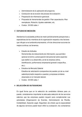    Administración de la aplicación del progra ma.
        Conducción de la revisión del proceso de evaluación.
        Preparación de información gerencial.
        Propuesta de herramientas de gestión: Plan capacitación, Plan
         reemplazos, Rotación, Ajustes salariales, etc.
        Costos : 30 000 soles +


 ESTUDIO DE MEDICIÓN


  Atendemos la saludable política de medir periódicamente perspectivas y
  expectativas de los miembros de la organización respecto a los factores
  que influyen en el ambiente empresarial, a fin de direccionar acciones de
  mejora continua; así tenemos:


        Estudio de Actitudes
         Herramientas de relevamiento de información, que permiten
         apreciar el ánimo y preocupación del personal sobre aspectos
         que atañen a su desarrollo y al de la empresa (clima,
         identificación, performance empresarial general o específica,
         etc.).
        Estudios de Mercado Salarial
         Estudios de valorización comparativa de puestos y/o de su nivel
         salarial promedio respecto a puestos y empresas similares
         observado en el mercado laboral.
        Costos : 30 000 soles +


 SELECCIÓN DE OUTSOURCING


  En igual forma que en la selección de candidatos idóneos para un
  puesto, consideramos importante la adecuada selección de los ser vicios
  externos que las empresas puedan requerir para complementar sus
  actividades (Organización de Eventos, Administración de Planilla,
  Contabilidad, Asesoría Legal, Seguridad, etc.).Dado que la especialidad
  de algunos servicios puede hacer difícil su evaluación, los contactamos
 