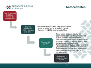 Decreto
Numero 25-
1963 y Decreto
210-2004
• En el Decreto 25-1963, “Ley de Impuestos
sobre la venta” en su articulo 3 y en el
Decreto 210-2004 en el articulo 87 A.
Decreto No.
232-2011
• Tiene como finalidad regular las
operaciones comerciales y financieras
que se realicen entre empresas
relacionadas o vinculadas, valoradas de
acuerdo con el principio de libre o plena
competencia facilitando a la
Administración Tributaria (DEI) el control
y fiscalización de dichas transacciones
reduciendo los costos de cumplimiento
tanto para el Fisco como para el
contribuyente.
10
Antecedentes
Declaración y
regulación para
el 2014.
Directrices de la
OCDE de
Precios de
Transferencia.
 