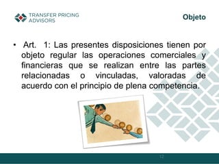 • Art. 1: Las presentes disposiciones tienen por
objeto regular las operaciones comerciales y
financieras que se realizan entre las partes
relacionadas o vinculadas, valoradas de
acuerdo con el principio de plena competencia.
12
Objeto
 