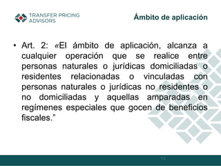 • Art. 2: «El ámbito de aplicación, alcanza a
cualquier operación que se realice entre
personas naturales o jurídicas domiciliadas o
residentes relacionadas o vinculadas con
personas naturales o jurídicas no residentes o
no domiciliadas y aquellas amparadas en
regímenes especiales que gocen de beneficios
fiscales.”
13
Ámbito de aplicación
 