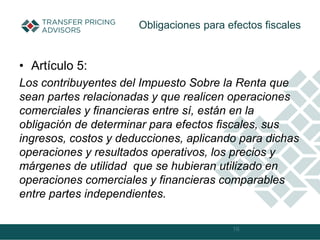 • Artículo 5:
Los contribuyentes del Impuesto Sobre la Renta que
sean partes relacionadas y que realicen operaciones
comerciales y financieras entre sí, están en la
obligación de determinar para efectos fiscales, sus
ingresos, costos y deducciones, aplicando para dichas
operaciones y resultados operativos, los precios y
márgenes de utilidad que se hubieran utilizado en
operaciones comerciales y financieras comparables
entre partes independientes.
16
Obligaciones para efectos fiscales
 