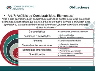 • Art. 7: Análisis de Comparabilidad. Elementos:
17
Obligaciones
Características
Funciones o actividades
Términos
Circunstancias económicas
Estrategias empresariales
*Identificación
• Operaciones, productos y servicios
• Activos utilizados
• Riesgos asumidos por partes
• Condiciones contractuales
• Información financiera
• Valoración de entorno
• Penetración
• Permanencia y ampliación
• Transacciones comparables
• Internos o externos
“Dos o mas operaciones son comparables cuando no existan entre ellas diferencias
económicas significativas que afecten al precio del bien o servicio o al margen de la
operación o, cuando existiendo dichas diferencias , puedan eliminarse mediante
ajustes razonables”
 