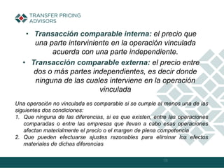 • Transacción comparable interna: el precio que
una parte interviniente en la operación vinculada
acuerda con una parte independiente.
• Transacción comparable externa: el precio entre
dos o más partes independientes, es decir donde
ninguna de las cuales interviene en la operación
vinculada
18
Una operación no vinculada es comparable si se cumple al menos una de las
siguientes dos condiciones:
1. Que ninguna de las diferencias, si es que existen, entre las operaciones
comparadas o entre las empresas que llevan a cabo esas operaciones
afectan materialmente el precio o el margen de plena competencia
2. Que pueden efectuarse ajustes razonables para eliminar los efectos
materiales de dichas diferencias
 