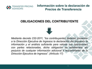 19
Información sobre la declaración de
Precios de Transferencia
Mediante decreto 232-2011, “los contribuyentes deberán presentar
a la Dirección Ejecutiva de Ingresos la declaración del impuesto la
información y el análisis suficiente para valorar sus operaciones
con partes relacionadas, dicha obligación se establecerá sin
perjuicio de cualquier información adicional a requerimiento de la
Dirección Ejecutiva de Ingresos”. (Artículo 17)
OBLIGACIONES DEL CONTRIBUYENTE
 