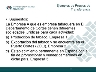 • Supuestos:
La Empresa A que es empresa tabaquera en El
Departamento de Cortes tienen diferentes
sociedades jurídicas para cada actividad:
a) Producción de tabaco. Empresa 1.
b) Exportación del tabaco y se encuentra en el
Puerto Cortes (ZOLI). Empresa 2.
c) Establecimiento permanente en España con el
fin de promocionar y vender camarones en
dicho país. Empresa 3.
29
Ejemplos de Precios de
Transferencia
 