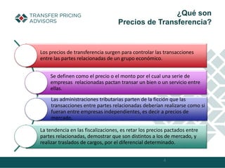 4
¿Qué son
Precios de Transferencia?
Los precios de transferencia surgen para controlar las transacciones
entre las partes relacionadas de un grupo económico.
Se definen como el precio o el monto por el cual una serie de
empresas relacionadas pactan transar un bien o un servicio entre
ellas.
Las administraciones tributarias parten de la ficción que las
transacciones entre partes relacionadas deberían realizarse como si
fueran entre empresas independientes, es decir a precios de
mercado.
La tendencia en las fiscalizaciones, es retar los precios pactados entre
partes relacionadas, demostrar que son distintos a los de mercado, y
realizar traslados de cargos, por el diferencial determinado.
 