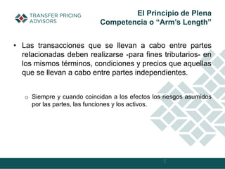 • Las transacciones que se llevan a cabo entre partes
relacionadas deben realizarse -para fines tributarios- en
los mismos términos, condiciones y precios que aquellas
que se llevan a cabo entre partes independientes.
o Siempre y cuando coincidan a los efectos los riesgos asumidos
por las partes, las funciones y los activos.
5
El Principio de Plena
Competencia o “Arm’s Length”
 