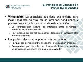 • Vinculación: La capacidad que tiene una entidad para
incidir, respecto de otra, en los términos, condiciones y
precios que se pactan en virtud de esta condición.
o La contraposición natural de intereses entre comprador-
vendedor se ve desvanecida.
o Por razones de control accionario, dirección o cualquier otro
interés dominante
• Las partes relacionadas pueden ser de carácter:
o Formal: por ejemplo control accionario, o vinculación presunta.
o Económico: por ejemplo, en el caso de tener que verificar
transacciones realizadas con un único proveedor.
6
El Principio de Vinculación
Partes Relacionadas
 
