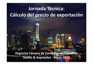 Jornada Técnica:
Cálculo del precio de exportación




  Organiza Cámara de Comercio de Castellón
       Sastre & Asociados ‐ Mayo 2012
 