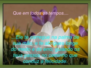 Que em todos os tempos.... ...Ele te carregue na palma de sua mão, e te abrigues longe do medo e do erro, guiando os teus passos no caminho que conduz á felicidade. 