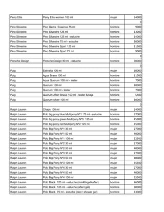 Perry Ellis      Perry Ellis women 100 ml                           mujer    24000
                                                                                 0
Pino Silvestre   Pino Gems Essence 75 ml                            hombre    9000
Pino Silvestre   Pino Silvestre 125 ml                              hombre   13000
Pino Silvestre   Pino Silvestre 125 ml - estuche                    hombre   14000
Pino Silvestre   Pino Silvestre 75 ml - estuche                     hombre   10000
Pino Silvestre   Pino Silvestre Sport 125 ml                        hombre   11500
Pino Silvestre   Pino Silvestre Sport 75 ml                         hombre    9000
                                                                                 0
Porsche Design   Porsche Design 80 ml - estuche                     hombre   30000
                                                                                 0
Puig             Estivalia 100 ml                                   mujer    10000
Puig             Agua Brava 100 ml                                  hombre   11500
Puig             Aqua Quorum 100 ml - tester                        hombre    7000
Puig             Quorum 100 ml                                      hombre   10000
Puig             Quorum 100 ml - tester                             hombre    7000
Puig             Quorum After Shave 100 ml - tester S/caja          hombre    5500
Puig             Quorum silver 100 ml                               hombre   10000
                                                                                 0
Ralph Lauren     Chaps 100 ml                                       mujer    24000
Ralph Lauren     Polo big pony blue Multipony Nº1 75 ml - estuche   hombre   37000
Ralph Lauren     Polo big pony green Multipony Nº3 125 ml           hombre   45000
Ralph Lauren     Polo big pony red Multipony Nº2 125 ml             hombre   45000
Ralph Lauren     Polo Big Pony Nº1 30 ml                            mujer    27000
Ralph Lauren     Polo Big Pony Nº1 50 ml                            mujer    40000
Ralph Lauren     Polo Big Pony Nº1 100 ml                           mujer    52500
Ralph Lauren     Polo Big Pony Nº2 30 ml                            mujer    27000
Ralph Lauren     Polo Big Pony Nº2 50 ml                            mujer    40000
Ralph Lauren     Polo Big Pony Nº3 30 ml                            mujer    27000
Ralph Lauren     Polo Big Pony Nº3 50 ml                            mujer    40000
Ralph Lauren     Polo Big Pony Nº3 100 ml                           mujer    55500
Ralph Lauren     Polo Big Pony Nº4 30 ml                            mujer    27000
Ralph Lauren     Polo Big Pony Nº4 50 ml                            mujer    40000
Ralph Lauren     Polo Big Pony Nº4 100 ml                           mujer    55500
Ralph Lauren     Polo Black 125 ml - estuche (min40+gel+after)      hombre   66000
Ralph Lauren     Polo Black 125 ml - estuche (after+gel)            hombre   60000
Ralph Lauren     Polo Black 75 ml - estuche (deo+ shower gel)       hombre   43000
 