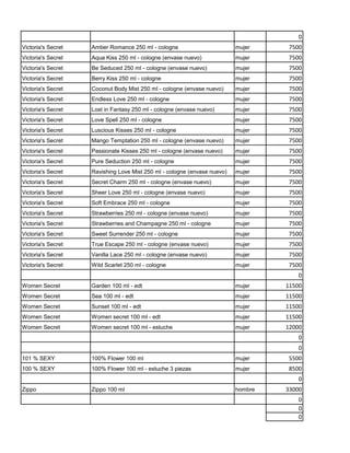 0
Victoria's Secret   Amber Romance 250 ml - cologne                        mujer     7500
Victoria's Secret   Aqua Kiss 250 ml - cologne (envase nuevo)             mujer     7500
Victoria's Secret   Be Seduced 250 ml - cologne (envase nuevo)            mujer     7500
Victoria's Secret   Berry Kiss 250 ml - cologne                           mujer     7500
Victoria's Secret   Coconut Body Mist 250 ml - cologne (envase nuevo)     mujer     7500
Victoria's Secret   Endless Love 250 ml - cologne                         mujer     7500
Victoria's Secret   Lost in Fantasy 250 ml - cologne (envase nuevo)       mujer     7500
Victoria's Secret   Love Spell 250 ml - cologne                           mujer     7500
Victoria's Secret   Luscious Kisses 250 ml - cologne                      mujer     7500
Victoria's Secret   Mango Temptation 250 ml - cologne (envase nuevo)      mujer     7500
Victoria's Secret   Passionate Kisses 250 ml - cologne (envase nuevo)     mujer     7500
Victoria's Secret   Pure Seduction 250 ml - cologne                       mujer     7500
Victoria's Secret   Ravishing Love Mist 250 ml - cologne (envase nuevo)   mujer     7500
Victoria's Secret   Secret Charm 250 ml - cologne (envase nuevo)          mujer     7500
Victoria's Secret   Sheer Love 250 ml - cologne (envase nuevo)            mujer     7500
Victoria's Secret   Soft Embrace 250 ml - cologne                         mujer     7500
Victoria's Secret   Strawberries 250 ml - cologne (envase nuevo)          mujer     7500
Victoria's Secret   Strawberries and Champagne 250 ml - cologne           mujer     7500
Victoria's Secret   Sweet Surrender 250 ml - cologne                      mujer     7500
Victoria's Secret   True Escape 250 ml - cologne (envase nuevo)           mujer     7500
Victoria's Secret   Vanilla Lace 250 ml - cologne (envase nuevo)          mujer     7500
Victoria's Secret   Wild Scarlet 250 ml - cologne                         mujer     7500
                                                                                       0
Women Secret        Garden 100 ml - edt                                   mujer    11500
Women Secret        Sea 100 ml - edt                                      mujer    11500
Women Secret        Sunset 100 ml - edt                                   mujer    11500
Women Secret        Women secret 100 ml - edt                             mujer    11500
Women Secret        Women secret 100 ml - estuche                         mujer    12000
                                                                                       0
                                                                                       0
101 % SEXY          100% Flower 100 ml                                    mujer     5500
100 % SEXY          100% Flower 100 ml - estuche 3 piezas                 mujer     8500
                                                                                       0
Zippo               Zippo 100 ml                                          hombre   33000
                                                                                       0
                                                                                       0
                                                                                       0
 
