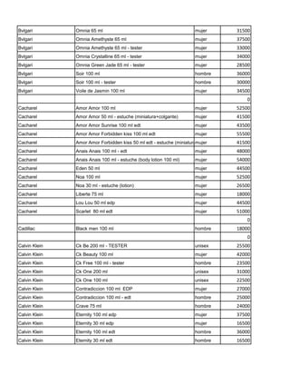 Bvlgari        Omnia 65 ml                                           mujer         31500
Bvlgari        Omnia Amethyste 65 ml                                 mujer         37500
Bvlgari        Omnia Amethyste 65 ml - tester                        mujer         33000
Bvlgari        Omnia Crystalline 65 ml - tester                      mujer         34000
Bvlgari        Omnia Green Jade 65 ml - tester                       mujer         28500
Bvlgari        Soir 100 ml                                           hombre        36000
Bvlgari        Soir 100 ml - tester                                  hombre        30000
Bvlgari        Voile de Jasmin 100 ml                                mujer         34500
                                                                                       0
Cacharel       Amor Amor 100 ml                                      mujer         52500
Cacharel       Amor Amor 50 ml - estuche (miniatura+colgante)        mujer         41500
Cacharel       Amor Amor Sunrise 100 ml edt                          mujer         43500
Cacharel       Amor Amor Forbidden kiss 100 ml edt                   mujer         55500
Cacharel       Amor Amor Forbidden kiss 50 ml edt - estuche (miniatura+colgante)
                                                                      mujer        41500
Cacharel       Anais Anais 100 ml - edt                              mujer         48000
Cacharel       Anais Anais 100 ml - estuche (body lotion 100 ml)     mujer         54000
Cacharel       Eden 50 ml                                            mujer         44500
Cacharel       Noa 100 ml                                            mujer         52500
Cacharel       Noa 30 ml - estuche (lotion)                          mujer         26500
Cacharel       Liberte 75 ml                                         mujer         18000
Cacharel       Lou Lou 50 ml edp                                     mujer         44500
Cacharel       Scarlet 80 ml edt                                     mujer         51000
                                                                                       0
Cadillac       Black men 100 ml                                      hombre        18000
                                                                                       0
Calvin Klein   Ck Be 200 ml - TESTER                                 unisex        25500
Calvin Klein   Ck Beauty 100 ml                                      mujer         42000
Calvin Klein   Ck Free 100 ml - tester                               hombre        23500
Calvin Klein   Ck One 200 ml                                         unisex        31000
Calvin Klein   Ck One 100 ml                                         unisex        22500
Calvin Klein   Contradiccion 100 ml EDP                              mujer         27000
Calvin Klein   Contradiccion 100 ml - edt                            hombre        25000
Calvin Klein   Crave 75 ml                                           hombre        24000
Calvin Klein   Eternity 100 ml edp                                   mujer         37500
Calvin Klein   Eternity 30 ml edp                                    mujer         16500
Calvin Klein   Eternity 100 ml edt                                   hombre        36000
Calvin Klein   Eternity 30 ml edt                                    hombre        16500
 