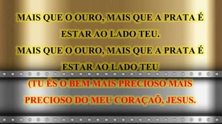 MAIS QUE O OURO, MAIS QUE A PRATA É
ESTAR AO LADO TEU.
MAIS QUE O OURO, MAIS QUE A PRATA É
ESTAR AO LADO TEU
(TU ÉS O BEM MAIS PRECIOSO MAIS
PRECIOSO DO MEU CORAÇAÕ, JESUS.
 