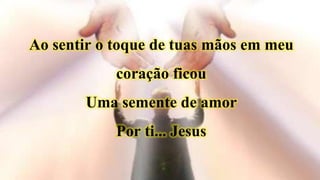 Ao sentir o toque de tuas mãos em meu
coração ficou
Uma semente de amor
Por ti... Jesus
 