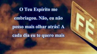 O Teu Espírito me
embriagou. Não, eu não
posso mais olhar atrás! A
cada dia eu te quero mais
 