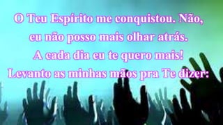 O Teu Espírito me conquistou. Não,
eu não posso mais olhar atrás.
A cada dia eu te quero mais!
Levanto as minhas mãos pra Te dizer:
 