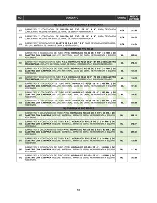 112
NO. CONCEPTO UNIDAD
PRECIO
UNITARIO
72).-SILLETA PARA DESCARGA DOMICILIARIA
627
SUMINISTRO Y COLOCACION DE SILLETA DE P.V.C. DE 12" X 6", PARA DESCARGA
DOMICILIARIA, INCLUYE: MATERIALES, MANO DE OBRA Y HERRAMIENTA.
PZA $343.90
628
SUMINISTRO Y COLOCACION DE SILLETA DE P.V.C. DE 10" X 6", PARA DESCARGA
DOMICILIARIA, INCLUYE: MATERIALES, MANO DE OBRA Y HERRAMIENTA.
PZA $268.20
629
SUMINISTRO Y COLOCACION DE SILLETA DE P.V.C. DE 8" X 6", PARA DESCARGA DOMICILIARIA,
INCLUYE: MATERIALES, MANO DE OBRA Y HERRAMIENTA.
PZA $230.24
73).-TUBERIA DE PVC RD-26
630
SUMINISTRO Y COLOCACION DE TUBO P.V.C. HIDRAULICO RD-26 DE 1 1/2" ( 38 MM. ) DE
DIAMETRO CON CAMPANA, INCLUYE: MATERIAL, MANO DE OBRA, HERRAMIENTA Y EQUIPO
NECESARIO.
ML $53.04
631
SUMINISTRO Y COLOCACION DE TUBO P.V.C. HIDRAULICO RD-26 DE 2" ( 51 MM. ) DE DIAMETRO
CON CAMPANA, INCLUYE: MATERIAL, MANO DE OBRA, HERRAMIENTA Y EQUIPO NECESARIO.
ML $78.46
632
SUMINISTRO Y COLOCACION DE TUBO P.V.C. HIDRAULICO RD-26 DE 2 1/2" ( 63 MM. ) DE
DIAMETRO CON CAMPANA, INCLUYE: MATERIAL, MANO DE OBRA, HERRAMIENTA Y EQUIPO
NECESARIO.
ML $108.48
633
SUMINISTRO Y COLOCACION DE TUBO P.V.C. HIDRAULICO RD-26 DE 3" ( 76 MM. ) DE DIAMETRO
CON CAMPANA, INCLUYE: MATERIAL, MANO DE OBRA, HERRAMIENTA Y EQUIPO NECESARIO.
ML $130.75
634
SUMINISTRO Y COLOCACION DE TUBO P.V.C. HIDRAULICO RD-26 DE 4" ( 100 MM. ) DE
DIAMETRO CON CAMPANA, INCLUYE: MATERIAL, MANO DE OBRA, HERRAMIENTA Y EQUIPO
NECESARIO.
ML $191.34
635
SUMINISTRO Y COLOCACION DE TUBO P.V.C. HIDRAULICO RD-26 DE 6" ( 152 MM. ) DE
DIAMETRO CON CAMPANA, INCLUYE: MATERIAL, MANO DE OBRA, HERRAMIENTA Y EQUIPO
NECESARIO.
ML $356.53
636
SUMINISTRO Y COLOCACION DE TUBO P.V.C. HIDRAULICO RD-26 DE 8" ( 200 MM. ) DE
DIAMETRO CON CAMPANA, INCLUYE: MATERIAL, MANO DE OBRA, HERRAMIENTA Y EQUIPO
NECESARIO.
ML $550.96
74).-TUBERIA DE PVC RD-32.5
637
SUMINISTRO Y COLOCACION DE TUBO P.V.C. HIDRAULICO RD-32.5 DE 1 1/2" ( 38 MM. ) DE
DIAMETRO CON CAMPANA, INCLUYE: MATERIAL, MANO DE OBRA, HERRAMIENTA Y EQUIPO
NECESARIO.
ML $59.19
638
SUMINISTRO Y COLOCACION DE TUBO P.V.C. HIDRAULICO RD-32.5 DE 2" ( 51 MM. ) DE
DIAMETRO CON CAMPANA, INCLUYE: MATERIAL, MANO DE OBRA, HERRAMIENTA Y EQUIPO
NECESARIO.
ML $72.57
639
SUMINISTRO Y COLOCACION DE TUBO P.V.C. HIDRAULICO RD-32.5 DE 2 1/2" ( 63 MM. ) DE
DIAMETRO CON CAMPANA, INCLUYE: MATERIAL, MANO DE OBRA, HERRAMIENTA Y EQUIPO
NECESARIO.
ML $91.30
640
SUMINISTRO Y COLOCACION DE TUBO P.V.C. HIDRAULICO RD-32.5 DE 3" ( 76 MM. ) DE
DIAMETRO CON CAMPANA, INCLUYE: MATERIAL, MANO DE OBRA, HERRAMIENTA Y EQUIPO
NECESARIO.
ML $139.98
641
SUMINISTRO Y COLOCACION DE TUBO P.V.C. HIDRAULICO RD-32.5 DE 4" ( 100 MM. ) DE
DIAMETRO CON CAMPANA, INCLUYE: MATERIAL, MANO DE OBRA, HERRAMIENTA Y EQUIPO
NECESARIO.
ML $177.49
642
SUMINISTRO Y COLOCACION DE TUBO P.V.C. HIDRAULICO RD-32.5 DE 6" ( 152 MM. ) DE
DIAMETRO CON CAMPANA, INCLUYE: MATERIAL, MANO DE OBRA, HERRAMIENTA Y EQUIPO
NECESARIO.
ML $302.68
 