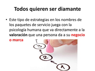 Todos quieren ser diamante
• Este tipo de estrategias en los nombres de
los paquetes de servicio juega con la
psicología humana que va directamente a la
valoración que una persona da a su negocio
o marca
 