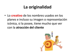 La originalidad
• Lo creativo de los nombres usados en los
planes e incluso su imagen o representación
icónica, si la posee, tiene mucho que ver
con la atracción del cliente
 