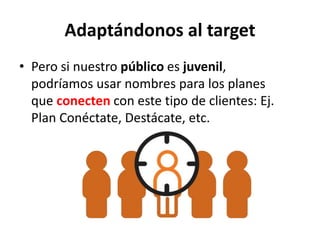 Adaptándonos al target
• Pero si nuestro público es juvenil,
podríamos usar nombres para los planes
que conecten con este tipo de clientes: Ej.
Plan Conéctate, Destácate, etc.
 