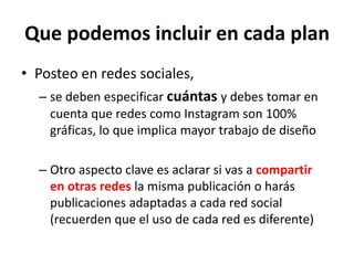 Que podemos incluir en cada plan
• Posteo en redes sociales,
– se deben especificar cuántas y debes tomar en
cuenta que redes como Instagram son 100%
gráficas, lo que implica mayor trabajo de diseño
– Otro aspecto clave es aclarar si vas a compartir
en otras redes la misma publicación o harás
publicaciones adaptadas a cada red social
(recuerden que el uso de cada red es diferente)
 