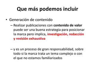Que más podemos incluir
• Generación de contenido
– Realizar publicaciones con contenido de valor
puede ser una buena estrategia para posicionar
la marca pero implica, investigación, redacción
y revisión exhaustiva
– y es un proceso de gran responsabilidad, sobre
todo si la marca trata un tema complejo o con
el que no estamos familiarizados
 