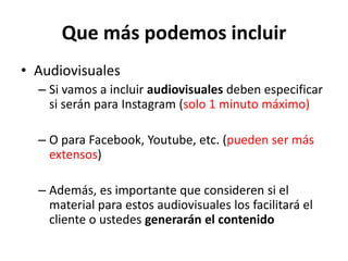 Que más podemos incluir
• Audiovisuales
– Si vamos a incluir audiovisuales deben especificar
si serán para Instagram (solo 1 minuto máximo)
– O para Facebook, Youtube, etc. (pueden ser más
extensos)
– Además, es importante que consideren si el
material para estos audiovisuales los facilitará el
cliente o ustedes generarán el contenido
 