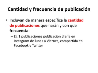 Cantidad y frecuencia de publicación
• Incluyan de manera específica la cantidad
de publicaciones que harán y con que
frecuencia:
– Ej. 1 publicaciones publicación diaria en
Instagram de lunes a Viernes, compartida en
Facebook y Twitter
 