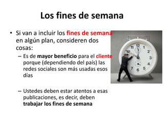 Los fines de semana
• Si van a incluir los fines de semana
en algún plan, consideren dos
cosas:
– Es de mayor beneficio para el cliente
porque (dependiendo del país) las
redes sociales son más usadas esos
días
– Ustedes deben estar atentos a esas
publicaciones, es decir, deben
trabajar los fines de semana
 