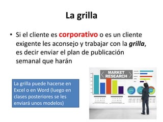La grilla
• Si el cliente es corporativo o es un cliente
exigente les aconsejo y trabajar con la grilla,
es decir enviar el plan de publicación
semanal que harán
La grilla puede hacerse en
Excel o en Word (luego en
clases posteriores se les
enviará unos modelos)
 