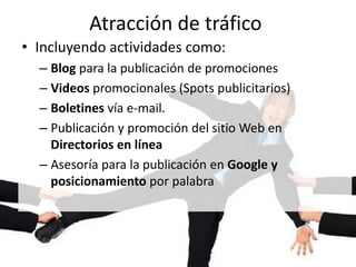 Atracción de tráfico
• Incluyendo actividades como:
– Blog para la publicación de promociones
– Videos promocionales (Spots publicitarios)
– Boletines vía e-mail.
– Publicación y promoción del sitio Web en
Directorios en línea
– Asesoría para la publicación en Google y
posicionamiento por palabra
 