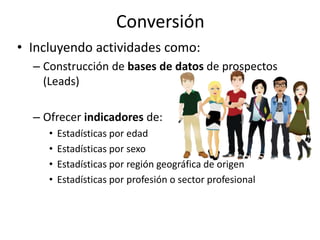 Conversión
• Incluyendo actividades como:
– Construcción de bases de datos de prospectos
(Leads)
– Ofrecer indicadores de:
• Estadísticas por edad
• Estadísticas por sexo
• Estadísticas por región geográfica de origen
• Estadísticas por profesión o sector profesional
 