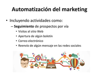 Automatización del marketing
• Incluyendo actividades como:
– Seguimiento de prospectos por vía
• Visitas al sitio Web
• Apertura de algún boletín
• Correo electrónico
• Reenvío de algún mensaje en las redes sociales
 