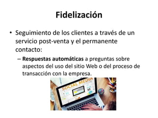 Fidelización
• Seguimiento de los clientes a través de un
servicio post-venta y el permanente
contacto:
– Respuestas automáticas a preguntas sobre
aspectos del uso del sitio Web o del proceso de
transacción con la empresa.
 