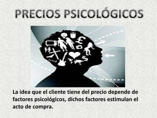 PRECIOS PSICOLÓGICOS La idea que el cliente tiene del precio depende de factores psicológicos, dichos factores estimulan el acto de compra.  