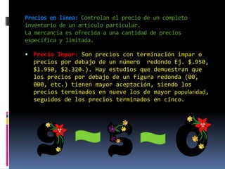Precios en línea: Controlan el precio de un completo
inventario de un artículo particular.
La mercancía es ofrecida a una cantidad de precios
específica y limitada.
 Precio Impar: Son precios con terminación impar o
precios por debajo de un número redondo Ej. $.950,
$1.950, $2.320.). Hay estudios que demuestran que
los precios por debajo de un figura redonda (00,
000, etc.) tienen mayor aceptación, siendo los
precios terminados en nueve los de mayor popularidad,
seguidos de los precios terminados en cinco.
 