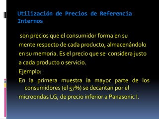 Utilización de Precios de Referencia
Internos
son precios que el consumidor forma en su
mente respecto de cada producto, almacenándolo
en su memoria. Es el precio que se considera justo
a cada producto o servicio.
Ejemplo:
En la primera muestra la mayor parte de los
consumidores (el 57%) se decantan por el
microondas LG, de precio inferior a Panasonic I.
 