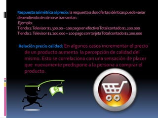 Respuestaasimétricaalprecio:larespuestaadosofertasidénticaspuedevariar
dependiendodecómosetransmitan.
Ejemplo:
Tienda1:Televisor$1.300.00–100pagoenefectivoTotalcontado$1.200.000
Tienda2:Televisor$1.200.000+100pagocontarjetaTotalcontado$1.200.000
Relación precio calidad: En algunos casos incrementar el precio
de un producto aumenta la percepción de calidad del
mismo. Esto se correlaciona con una sensación de placer
que nuevamente predispone a la persona a comprar el
producto.
 