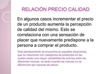 RELACIÓN PRECIO CALIDAD
En algunos casos incrementar el precio
de un producto aumenta la percepción
de calidad del mismo. Esto se
correlaciona con una sensación de
placer que nuevamente predispone a la
persona a comprar el producto.
Este planteamiento se encuentra en aquellas situaciones
que se relacionan con categorías de productos en las
cuales existe una mayor variabilidad de precios entre las
diferentes marcas, no tanto cuando las marcas no se
diferencian por razones de precio.
 