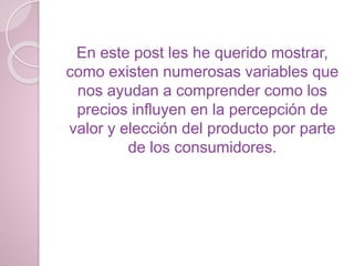 En este post les he querido mostrar,
como existen numerosas variables que
nos ayudan a comprender como los
precios influyen en la percepción de
valor y elección del producto por parte
de los consumidores.
 