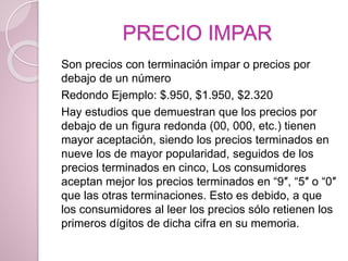 PRECIO IMPAR
Son precios con terminación impar o precios por
debajo de un número
Redondo Ejemplo: $.950, $1.950, $2.320
Hay estudios que demuestran que los precios por
debajo de un figura redonda (00, 000, etc.) tienen
mayor aceptación, siendo los precios terminados en
nueve los de mayor popularidad, seguidos de los
precios terminados en cinco, Los consumidores
aceptan mejor los precios terminados en “9″, “5″ o “0″
que las otras terminaciones. Esto es debido, a que
los consumidores al leer los precios sólo retienen los
primeros dígitos de dicha cifra en su memoria.
 