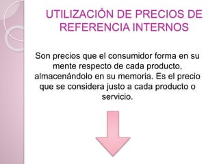 UTILIZACIÓN DE PRECIOS DE
REFERENCIA INTERNOS
Son precios que el consumidor forma en su
mente respecto de cada producto,
almacenándolo en su memoria. Es el precio
que se considera justo a cada producto o
servicio.
 