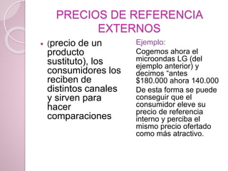 PRECIOS DE REFERENCIA
EXTERNOS
 (precio de un
producto
sustituto), los
consumidores los
reciben de
distintos canales
y sirven para
hacer
comparaciones
Ejemplo:
Cogemos ahora el
microondas LG (del
ejemplo anterior) y
decimos “antes
$180.000 ahora 140.000
De esta forma se puede
conseguir que el
consumidor eleve su
precio de referencia
interno y perciba el
mismo precio ofertado
como más atractivo.
 