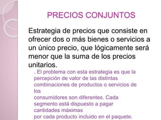 PRECIOS CONJUNTOS
Estrategia de precios que consiste en
ofrecer dos o más bienes o servicios a
un único precio, que lógicamente será
menor que la suma de los precios
unitarios.
. El problema con esta estrategia es que la
percepción de valor de las distintas
combinaciones de productos o servicios de
los
consumidores son diferentes. Cada
segmento está dispuesto a pagar
cantidades máximas
por cada producto incluido en el paquete.
 