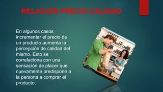 RELACIÓN PRECIO CALIDAD
En algunos casos
incrementar el precio de
un producto aumenta la
percepción de calidad del
mismo. Esto se
correlaciona con una
sensación de placer que
nuevamente predispone a
la persona a comprar el
producto.
 
