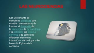 LAS NEUROCIENCIAS
Son un conjunto de
disciplinas científicas que
estudian la estructura y la
función, el desarrollo de
la bioquímica, la farmacología,
y la patología del sistema
nervioso y de cómo sus
diferentes elementos
interactúan, dando lugar a las
bases biológicas de la
conducta.
 