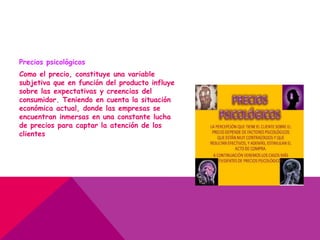 Precios psicológicos
Como el precio, constituye una variable
subjetiva que en función del producto influye
sobre las expectativas y creencias del
consumidor. Teniendo en cuenta la situación
económica actual, donde las empresas se
encuentran inmersas en una constante lucha
de precios para captar la atención de los
clientes
 