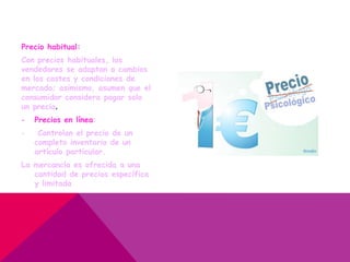 Precio habitual:
Con precios habituales, los
vendedores se adaptan a cambios
en los costes y condiciones de
mercado; asimismo, asumen que el
consumidor considera pagar solo
un precio.
- Precios en línea:
- Controlan el precio de un
completo inventario de un
artículo particular.
La mercancía es ofrecida a una
cantidad de precios específica
y limitada
 